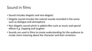 Sound in films
• Sound includes diegetic and non-diegetic
• Diegetic sound includes the natural sounds recorded in the scene
such as dialogue and atmosphere
• Non diegetic sound which is added after such as music and special
effects E.g. clapping and laughter
• Sounds are used in films to create understanding for the audience to
create more meaning about the character and their emotions
 