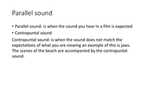 Parallel sound
• Parallel sound: is when the sound you hear in a film is expected
• Contrapuntal sound
Contrapuntal sound: is when the sound does not match the
expectations of what you are viewing an example of this is jaws.
The scenes of the beach are accompanied by the contrapuntal
sound.
 