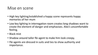 Mise en scene
• High key lighting/established a happy scene represents happy
memories of her mum
• Low key lighting in interrogation room creates long shadows want to
create the element of danger and emphasises. Alex’s uncomfortable
feeling.
• Black mist
• Shadow around taller fbi agent to make him look creepy.
• Fbi agents are dressed in suits and ties to show authority and
importance.
 