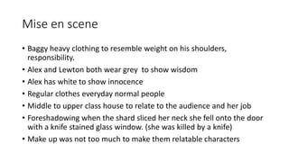 Mise en scene
• Baggy heavy clothing to resemble weight on his shoulders,
responsibility.
• Alex and Lewton both wear grey to show wisdom
• Alex has white to show innocence
• Regular clothes everyday normal people
• Middle to upper class house to relate to the audience and her job
• Foreshadowing when the shard sliced her neck she fell onto the door
with a knife stained glass window. (she was killed by a knife)
• Make up was not too much to make them relatable characters
 