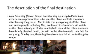 The description of the final destination
• Alex Browning (Devon Sawa), is embarking on a trip to Paris. Alex
experiences a premonition – he sees the plane explode moments
after leaving the ground. Alex insists that everyone get off the plane
and seven people including Alex, are forced to disembark. All watch
as the plane actually explodes in a fireball. He and the other survivors
have briefly cheated death, but will not be able to evade their fate for
very long. One by one, these fugitives from fate fall victim to the grim
reaper
 