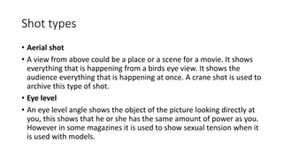 Shot types
• Aerial shot
• A view from above could be a place or a scene for a movie. It shows
everything that is happening from a birds eye view. It shows the
audience everything that is happening at once. A crane shot is used to
archive this type of shot.
• Eye level
• An eye level angle shows the object of the picture looking directly at
you, this shows that he or she has the same amount of power as you.
However in some magazines it is used to show sexual tension when it
is used with models.
 