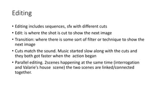 Editing
• Editing includes sequences, sfx with different cuts
• Edit: is where the shot is cut to show the next image
• Transition: where there is some sort of filter or technique to show the
next image
• Cuts match the sound. Music started slow along with the cuts and
they both got faster when the action began
• Parallel editing. 2scenes happening at the same time (interrogation
and Valarie's house scene) the two scenes are linked/connected
together.
 
