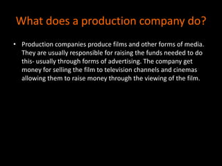 What does a production company do?Production companies produce films and other forms of media. They are usually responsible for raising the funds needed to do this- usually through forms of advertising. The company get money for selling the film to television channels and cinemas allowing them to raise money through the viewing of the film. 
