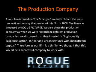 The Production CompanyAs our film is based on ‘The Strangers’, we have chosen the sameproduction company that produced this film in 2008. The film wasproduced by ROGUE PICTURES. We also chose this productioncompany as when we were researching different productioncompanies, we discovered that they invested in “high-qualitysuspense, action, thriller and urban features with mainstreamappeal”. Therefore as our film is a thriller we thought that thiswould be a successful company to work with. 