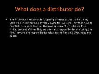 What does a distributor do?The distributor is responsible for getting theatres to buy the film. They usually do this by having a private viewing for investors. They then have to negotiate prices and terms of the lease agreement – it is leased for a limited amount of time. They are often also responsible for marketing the film. They are also responsible for releasing the film onto DVD and to the public. 