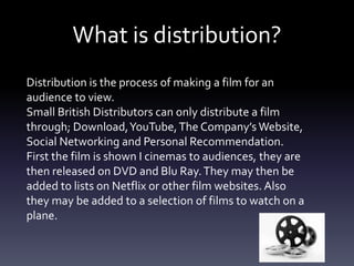 What is distribution?
Distribution is the process of making a film for an
audience to view.
Small British Distributors can only distribute a film
through; Download,YouTube,The Company’s Website,
Social Networking and Personal Recommendation.
First the film is shown I cinemas to audiences, they are
then released on DVD and Blu Ray.They may then be
added to lists on Netflix or other film websites. Also
they may be added to a selection of films to watch on a
plane.
 