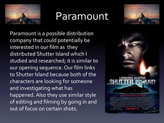 Paramount
Paramount is a possible distribution
company that could potentially be
interested in our film as they
distributed Shutter Island which I
studied and researched; it is similar to
our opening sequence. Our film links
to Shutter Island because both of the
characters are looking for someone
and investigating what has
happened. Also they use similar style
of editing and filming by going in and
out of focus on certain shots.
 