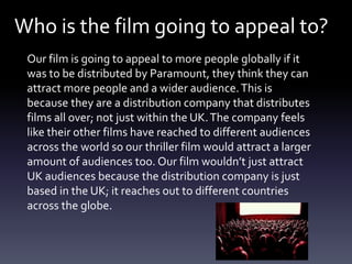 Who is the film going to appeal to?
Our film is going to appeal to more people globally if it
was to be distributed by Paramount, they think they can
attract more people and a wider audience.This is
because they are a distribution company that distributes
films all over; not just within the UK.The company feels
like their other films have reached to different audiences
across the world so our thriller film would attract a larger
amount of audiences too. Our film wouldn’t just attract
UK audiences because the distribution company is just
based in the UK; it reaches out to different countries
across the globe.
 