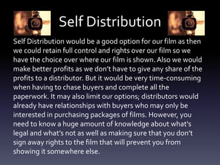 Self Distribution
Self Distribution would be a good option for our film as then
we could retain full control and rights over our film so we
have the choice over where our film is shown. Also we would
make better profits as we don’t have to give any share of the
profits to a distributor. But it would be very time-consuming
when having to chase buyers and complete all the
paperwork. It may also limit our options; distributors would
already have relationships with buyers who may only be
interested in purchasing packages of films. However, you
need to know a huge amount of knowledge about what's
legal and what’s not as well as making sure that you don’t
sign away rights to the film that will prevent you from
showing it somewhere else.
 