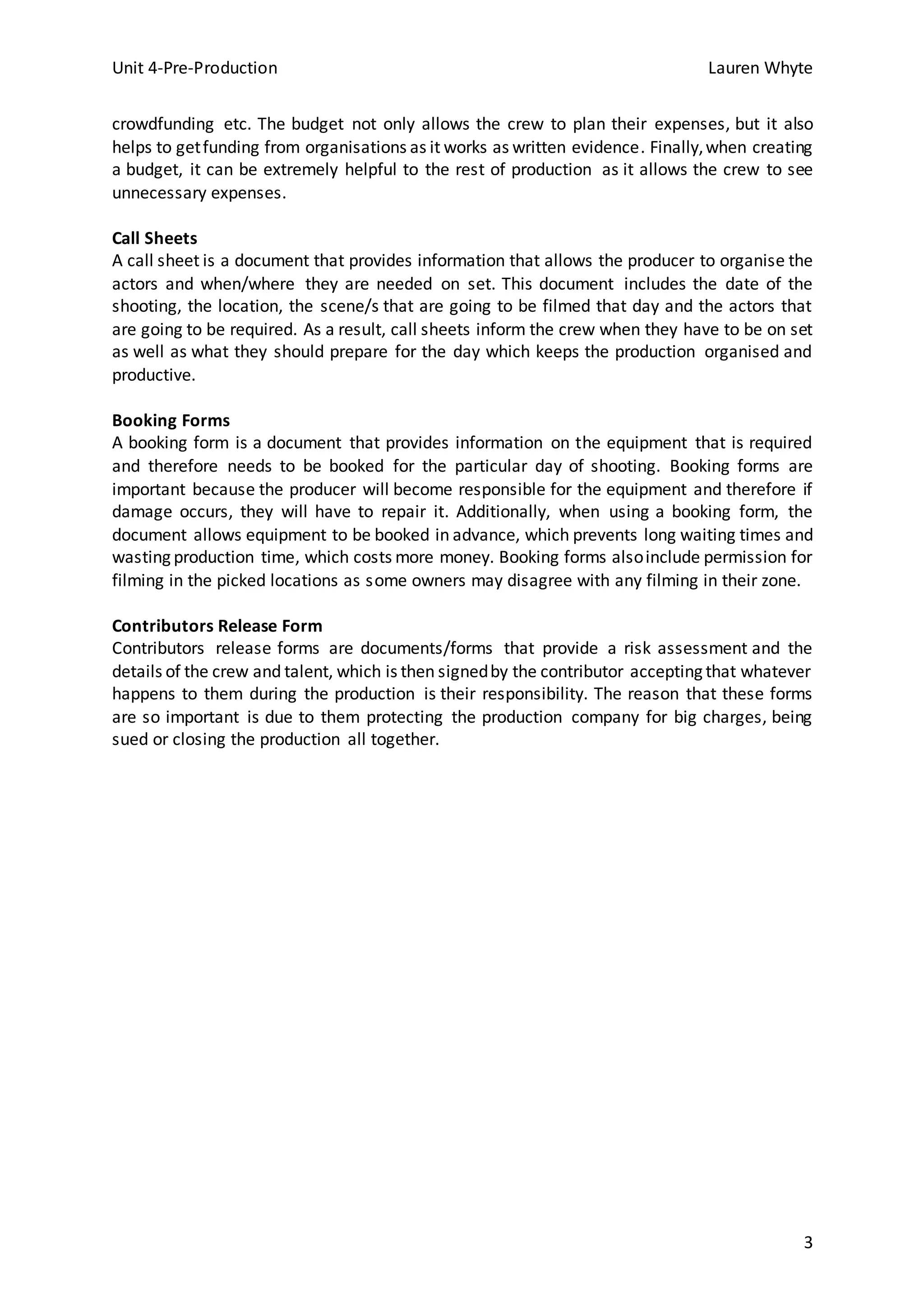 Unit 4-Pre-Production Lauren Whyte
3
crowdfunding etc. The budget not only allows the crew to plan their expenses, but it also
helps to getfunding from organisations as it works as written evidence. Finally,when creating
a budget, it can be extremely helpful to the rest of production as it allows the crew to see
unnecessary expenses.
Call Sheets
A call sheet is a document that provides information that allows the producer to organise the
actors and when/where they are needed on set. This document includes the date of the
shooting, the location, the scene/s that are going to be filmed that day and the actors that
are going to be required. As a result, call sheets inform the crew when they have to be on set
as well as what they should prepare for the day which keeps the production organised and
productive.
Booking Forms
A booking form is a document that provides information on the equipment that is required
and therefore needs to be booked for the particular day of shooting. Booking forms are
important because the producer will become responsible for the equipment and therefore if
damage occurs, they will have to repair it. Additionally, when using a booking form, the
document allows equipment to be booked in advance, which prevents long waiting times and
wasting production time, which costs more money. Booking forms alsoinclude permission for
filming in the picked locations as some owners may disagree with any filming in their zone.
Contributors Release Form
Contributors release forms are documents/forms that provide a risk assessment and the
details of the crew and talent, which is then signedby the contributor accepting that whatever
happens to them during the production is their responsibility. The reason that these forms
are so important is due to them protecting the production company for big charges, being
sued or closing the production all together.
 