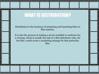 WHAT IS DISTRIBUTION?
Distribution is the business of sustaining and launching films in
film markets.
It is also the process of making a movie available to audience for
a viewing, which is usually the task of a film distributor who, for
the film, would create a marketing strategy for that particular
film.
 
