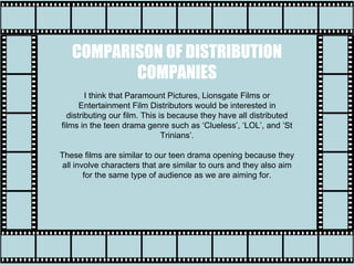 COMPARISON OF DISTRIBUTION
COMPANIES
I think that Paramount Pictures, Lionsgate Films or
Entertainment Film Distributors would be interested in
distributing our film. This is because they have all distributed
films in the teen drama genre such as ‘Clueless’, ‘LOL’, and ‘St
Trinians’.
These films are similar to our teen drama opening because they
all involve characters that are similar to ours and they also aim
for the same type of audience as we are aiming for.
 