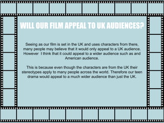 Seeing as our film is set in the UK and uses characters from there,
many people may believe that it would only appeal to a UK audience.
However I think that it could appeal to a wider audience such as and
American audience.
This is because even though the characters are from the UK their
stereotypes apply to many people across the world. Therefore our teen
drama would appeal to a much wider audience than just the UK.
WILL OUR FILM APPEAL TO UK AUDIENCES?
 