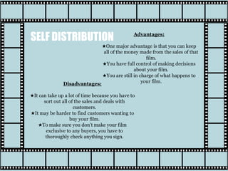 SELF DISTRIBUTION Advantages:
★One major advantage is that you can keep
all of the money made from the sales of that
film.
★You have full control of making decisions
about your film.
★You are still in charge of what happens to
your film.Disadvantages:
★It can take up a lot of time because you have to
sort out all of the sales and deals with
customers.
★It may be harder to find customers wanting to
buy your film.
★To make sure you don’t make your film
exclusive to any buyers, you have to
thoroughly check anything you sign.
 