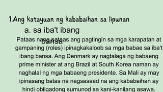 Pataas nang pataas ang pagtingin sa mga karapatan at
gampaning (roles) ipinagkakaloob sa mga babae sa iba't
ibang bansa. Ang Denmark ay nagtalaga ng babaeng
prime minister at ang Brazil at South Korea naman ay
naghalal ng mga babaeng presidente. Sa Mali ay may
ipinasang batas na nagsasaad na ang kababaihan ay
hindi obligadong sumunod sa kani-kanilang asawa.
a. sa iba't ibang
bansa
 
