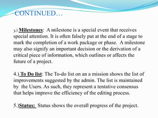 CONTINUED…
3.) Milestones:

A milestone is a special event that receives
special attention. It is often falsely put at the end of a stage to
mark the completion of a work package or phase. A milestone
may also signify an important decision or the derivation of a
critical piece of information, which outlines or affects the
future of a project.
4.) To Do list: The To-do list on an a mission shows the list of
improvements suggested by the admin. The list is maintained
by the Users. As such, they represent a tentative consensus
that helps improve the efficiency of the editing process.
5.)Status: Status shows the overall progress of the project.

 