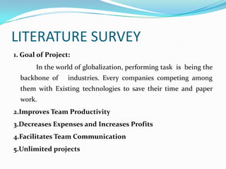 LITERATURE SURVEY
1. Goal of Project:
In the world of globalization, performing task is being the
backbone of

industries. Every companies competing among

them with Existing technologies to save their time and paper

work.
2.Improves Team Productivity
3.Decreases Expenses and Increases Profits

4.Facilitates Team Communication
5.Unlimited projects

 
