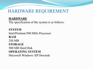 HARDWARE REQUIREMENT
HARDWARE
The specification of the system is as follows.
SYSTEM
Intel/Pentium/500 MHz Processor
RAM
256 MB
STORAGE
500 MB Hard Disk
OPERATING SYSTEM
Microsoft Windows XP Onwards

 