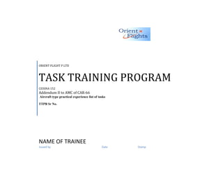 ORIENT FLIGHT P LTD



TASK TRAINING PROGRAM
CESSNA 152
Addendum II to AMC of CAR-66
Aircraft type practical experience list of tasks

TTPB Sr No.




NAME OF TRAINEE
Issued by                                    Date   Stamp
 