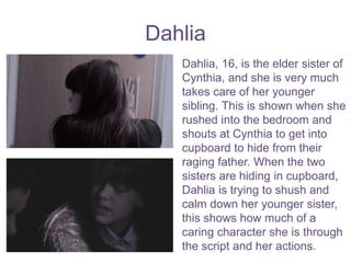 Dahlia
Dahlia, 16, is the elder sister of
Cynthia, and she is very much
takes care of her younger
sibling. This is shown when she
rushed into the bedroom and
shouts at Cynthia to get into
cupboard to hide from their
raging father. When the two
sisters are hiding in cupboard,
Dahlia is trying to shush and
calm down her younger sister,
this shows how much of a
caring character she is through
the script and her actions.
 