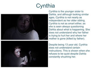 Cynthia
Cynthia is the younger sister to
Dahlia, and although looking similar
ages, Cynthia is not nearly as
independent as her older sibling.
Cynthia is not as smart either, as
she is seen always questioning
Dahlia about what is happening. She
does not understand why her father
is trying to hurt her and where her
mother is gone (killed by father).
Despite being 13 year old, Cynthia
does not understand certain
instructions. This is shown when she
refuses to be quiet despite Dahlia
constantly shushing her.
 