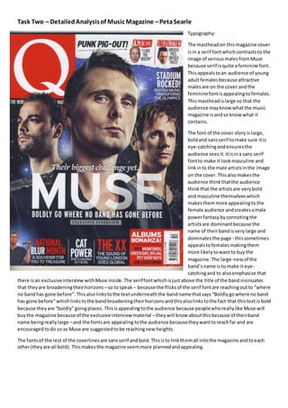 Task Two – Detailed Analysis of Music Magazine – Peta Searle 
Typography: 
The masthead on this magazine cover 
is in a serif font which contrasts to the 
image of serious males from Muse 
because serif is quite a feminine font. 
This appeals to an audience of young 
adult females because attractive 
males are on the cover and the 
feminine font is appealing to females. 
This masthead is large so that the 
audience may know what the music 
magazine is and so know what it 
contains. 
The font of the cover story is large, 
bold and sans serif to make sure it is 
eye-catching and ensures the 
audience sees it. It is in a sans serif 
font to make it look masculine and 
link in to the male artists in the image 
on the cover. This also makes the 
audience think that the audience 
think that the artists are very bold 
and masculine themselves which 
makes them more appealing to the 
female audience and creates a male 
power fantasy by connoting the 
artists are dominant because the 
name of their band is very large and 
dominates the page - this sometimes 
appeals to females making them 
more likely to want to buy the 
magazine. The large-ness of the 
band’s name is to make it eye-catching 
and to also emphasise that 
there is an exclusive interview with Muse inside. The serif font which is just above the title of the band insinuates 
that they are broadening their horizons – so to speak – because the flicks of the serif font are reaching out to “where 
no band has gone before”. This also links to the text underneath the band name that says “Boldly go where no band 
has gone before” which links to the band broadening their horizons and this also links to the fact that this text is bold 
because they are “boldly” going places. This is appealing to the audience because people who really like Muse will 
buy the magazine because of the exclusive interview material – they will know about this because of their band 
name being really large – and the fonts are appealing to the audience because they want to reach far and are 
encouraged to do so as Muse are suggested to be reaching new heights. 
The fonts of the rest of the coverlines are sans serif and bold. This is to link them all into the magazine and to each 
other (they are all bold). This makes the magazine seem more planned and appealing. 
 