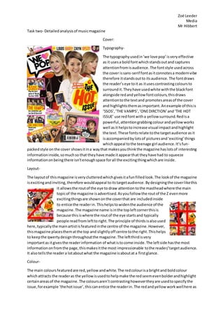 Zoë Leeder
Media
Mr Hibbert
Task two- Detailedanalysisof musicmagazine
Cover:
Typography-
The typographyusedin‘we love pop’isveryeffective
as it usesa boldfontwhichstandsoutand captures
attentionfromisaudience. The fontstyle usedacross
the cover issans-serif fontasitconnotesa modernvibe
therefore itstandsoutto itsaudience. The fontdraws
the reader’seye toit as itusescontrastingcoloursto
surroundit.Theyhave usedwhite withthe blackfont
alongside redandyellow fontcolours,thisdraws
attentiontothe textand promotesareasof the cover
and highlightsthemasimportant.Anexample of thisis
‘5SOS’,‘THE VAMPS’,‘ONEDIRCTION’and‘THE HOT
ISSUE’ use redfontwitha yellow surround.Redisa
powerful,attentiongrabbingcolourandyellow works
well asit helpstoincrease visual impactandhighlight
the text. These fontsrelate tothe targetaudience asit
isaccompaniedby lotsof picturesand‘exciting’things
whichappeal tothe teenage girl audience.It’sfun-
packedstyle onthe cover showsitina waythat makesyouthinkthe magazine haslotsof interesting
informationinside,somuchso that theyhave made itappearthat theyhave had to squeeze
informationonbeingthere isn’tenoughspace forall the excitingthingwhichare inside.
Layout-
The layoutof this magazine isverycluttered whichgivesitafun filled look.The lookof the magazine
isexcitingandinviting,therefore wouldappeal toitstargetaudience. Bydesigningthe coverlikethis
it allowsthe routof the eye to draw attention tothe mastheadwhere the main
topicof the magazine isadvertised. Asyoufollow the routof the Z evenmore
excitingthingsare shownonthe coverthat are includedinside
to entice the readerin. Thishelpstowidenthe audience of the
magazine.The magazine name isinthe topleftcornerthisis
because thisiswhere the routof the eye startsand typically
people readfromlefttoright. The principle of thirdsisalsoused
here,typicallythe mainartistisfeaturedinthe centre of the magazine.However,
thismagazine placesthematthe top and slightlyoff centre tothe right.Thishelps
to keepthe qwertydesignthroughoutthe magazine.The leftthirdisvery
importantas itgivesthe readerinformation of whatistocome inside.The leftside hasthe most
informationonfromthe page,thismakesitthe most impressionable tothe reader/ targetaudience.
It alsotellsthe readera lotaboutwhat the magazine isaboutat a firstglance.
Colour-
The main coloursfeaturedare red,yellow andwhite.The redcolourisa bright and boldcolour
whichattracts the readeras the yellowisusedto helpmake the redseemevenbolderandhighlight
certainareasof the magazine. The coloursaren’t contrastinghowevertheyare usedtospecifythe
issue,forexample ‘thehotissue’,thiscanentice the readerin.The redandyellow workwellhere as
 