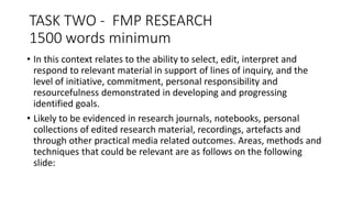 TASK TWO - FMP RESEARCH
1500 words minimum
• In this context relates to the ability to select, edit, interpret and
respond to relevant material in support of lines of inquiry, and the
level of initiative, commitment, personal responsibility and
resourcefulness demonstrated in developing and progressing
identified goals.
• Likely to be evidenced in research journals, notebooks, personal
collections of edited research material, recordings, artefacts and
through other practical media related outcomes. Areas, methods and
techniques that could be relevant are as follows on the following
slide:
 