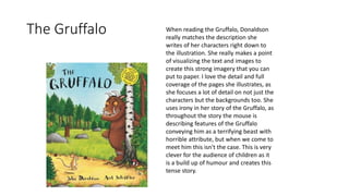 The Gruffalo When reading the Gruffalo, Donaldson
really matches the description she
writes of her characters right down to
the illustration. She really makes a point
of visualizing the text and images to
create this strong imagery that you can
put to paper. I love the detail and full
coverage of the pages she illustrates, as
she focuses a lot of detail on not just the
characters but the backgrounds too. She
uses irony in her story of the Gruffalo, as
throughout the story the mouse is
describing features of the Gruffalo
conveying him as a terrifying beast with
horrible attribute, but when we come to
meet him this isn't the case. This is very
clever for the audience of children as it
is a build up of humour and creates this
tense story.
 