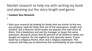 Market research to help me with writing my book
and planning out the story length and genre.
• Conduct Your Research
•
• Start your research by looking for books that are similar to the one
you propose. Look for those that are of the same genre, length and
content. Ask a librarian which books are popular and read some of
them. Visit a bookstore and ask the manager or buyer the same
questions. Research shows that 85 percent of all children’s books are
bought on impulse. Do not neglect to visit specialty stores. If your
book has a religious theme, then visit a religious bookstore. This
research will help you to determine the marketability of your books.
 