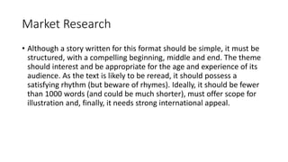 Market Research
• Although a story written for this format should be simple, it must be
structured, with a compelling beginning, middle and end. The theme
should interest and be appropriate for the age and experience of its
audience. As the text is likely to be reread, it should possess a
satisfying rhythm (but beware of rhymes). Ideally, it should be fewer
than 1000 words (and could be much shorter), must offer scope for
illustration and, finally, it needs strong international appeal.
 