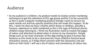 Audience
• As my audience is children, my product needs to involve certain marketing
techniques to get the attention of this age group and for it to be successful,
as this is quite a popular marketing product already I want to ensure my
work stands out and has specific qualities that will make this happen. To do
this, I want my story to have a theme which draws in children, possibly a
humour, adventure or both combined as this is the type of fictional stories
children enjoy listening to. I think my illustration need to involve full pages
of colour and attention to detail when it comes to my characters. Simple
things such as my main character of the dog smiling to give it human like
features as this tends to be a characteristic most childrens fictional book
characters convey, as it helps them connect with the characters and see
them on their level. I will use a lot of colour and consistency of colour too.
 