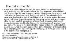 The Cat in the Hat
• With the word list being so limited, Dr Seuss found conceiving the story
hard. He finally out of frustration chose the first two words he could find
that rhymed then decided to simply create a story around them, so Cat and
Hat is what he found and used. So the genius of Dr. Seuss imagined the
story very simply with a plot of two kids stuck at home on a rainy day. A cat
appears with two strange thug companions at their door and wreak havoc,
while the kids goldfish warns them of these ‘bad’ characters. In the end,
the cat then uses a machine to clean up his chaotic mess, all because mum
gets home. The story of the Cat in the Hat was an instant hit and made him
a world-renowned children’s book author. Behind the story of the cat in the
hat is a revolt against authority a political message in mind. Dr. Seuss said it
is the book he was most proud of.
BIO STAFF. (march 9th 2017). The Story Behind
Dr. Seuss. Available:
https://www.biography.com/news/story-behind-dr-
seuss-cat-in-the-hat. Last accessed 28/1/19.
 