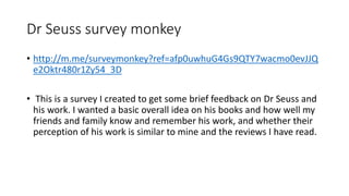 Dr Seuss survey monkey
• http://m.me/surveymonkey?ref=afp0uwhuG4Gs9QTY7wacmo0evJJQ
e2Oktr480r1Zy54_3D
• This is a survey I created to get some brief feedback on Dr Seuss and
his work. I wanted a basic overall idea on his books and how well my
friends and family know and remember his work, and whether their
perception of his work is similar to mine and the reviews I have read.
 