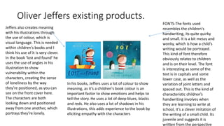 Oliver Jeffers existing products.
FONTS-The fonts used
resembles the children's
handwriting, its quite quirky
and small. It is a bit messy and
wonky, which is how a child's
writing would be portrayed.
This kind of font therefore
obviously relates to children
and is on their level. The font
is interesting as some of the
text is in capitals and some
lower case, as well as the
variation of joint letters and
spaced out. This is the kind of
characteristic children’s
handwriting involves when
they are learning to write at
school, it’s a clever imitation of
the writing of a small child. Its
juvenile and suggests it is
written from the perspective
Jeffers also creates meaning
with his illustrations through
the use of colour, which is
visual language. This is needed
within children's books and I
think his use of it is very clever.
In the book ‘lost and found’ he
uses the use of angles in his
illustration to show
vulnerability within the
characters, creating the sense
of loneliness by the way
they’re positioned, as you can
see on the front cover here.
The characters are both
looking down and positioned
away from one another, which
portrays they’re lonely.
In his books, Jeffers uses a lot of colour to show
meaning, as it’s a children's book colour is an
important factor to show emotions and helps to
tell the story. He uses a lot of deep blues, blacks
and reds. He also uses a lot of shadows in his
illustrations, this adds experience to the book by
eliciting empathy with the characters
 