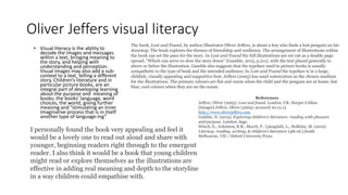 Oliver Jeffers visual literacy
• Visual literacy is the ability to
decode the images and messages
within a text, bringing meaning to
the story, and helping with
understanding and perception.
Visual images may also add a sub-
context to a text, telling a different
story. Children’s literature and in
particular picture books, are an
integral part of developing learning
about the purpose and meaning of
books; the books’ language, word
choices, the world, giving further
meaning and “stimulating an inner
imaginative process that is in itself
another type of language-ing”
The book, Lost and Found, by author/illustrator Oliver Jeffers, is about a boy who finds a lost penguin on his
doorstop. The book explores the themes of friendship and resilience. The arrangement of illustrations within
the book can set the pace for the story. In Lost and Found the full illustrations are set out as a double page
spread, “Which can serve to slow the story down” (Gamble, 2013, p.211), with the text placed generally to
above or below the illustration. Gamble also suggests that the typeface used in picture books is usually
sympathetic to the type of book and the intended audience; In Lost and Found the typeface is in a large,
childish, visually appealing and supportive font. Jeffers (2005) has used watercolour as the chosen medium
for the illustrations. The primary colours are flat and warm when the child and the penguin are at home, but
blue, cool colours when they are on the ocean.
References
Jeffers, Oliver (2005). Lost and found. London, UK: Harper Collins.
[Images] Jeffers, Oliver (2005). accessed 20.12.13
http://www.oliverjeffers.com
Gamble, N. (2013). Exploring children’s literature: reading with pleasure
and purpose. London: Sage.
Winch, G., Johnston, R.R., March, P., Ljungdahl, L., Holliday, M. (2010).
Literacy: reading, writing, & children’s literature (4th ed.).South
Melbourne, VIC.: Oxford University Press.
I personally found the book very appealing and feel it
would be a lovely one to read out aloud and share with
younger, beginning readers right through to the emergent
reader. I also think it would be a book that young children
might read or explore themselves as the illustrations are
effective in adding real meaning and depth to the storyline
in a way children could empathise with.
 