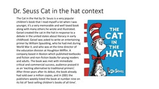 Dr. Seuss Cat in the hat context
The Cat in the Hat by Dr. Seuss is a very popular
children’s book that I read myself a lot when I was
younger, it’s a very memorable and well loved book
along with many others he wrote and illustrated.
Geisel created the cat in the hat in response to a
debate in the united states about literacy in early
childhood. Geisel was asked to write an entertaining
primer by William Spaulding, who he had met during
World War II, and who was at the time director of
the education division at Houghton Mifflin. A
company based in Boston which published textbooks
and fiction and non-fiction books for young readers
and adults. The book was met with immediate
critical and commercial success, audience praised it
as an ‘exciting alternative to traditional primers’.
After three years after its debut, the book already
had sold over a million copies, and in 2001 the
publishers weekly listed the book at number nine on
its list of ‘best-selling children's books of all time’.
 