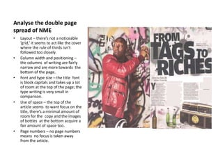 Analyse the double page
spread of NME
• Layout – there’s not a noticeable
‘grid,’ it seems to act like the cover
where the rule of thirds isn’t
followed too closely.
• Column width and positioning –
the columns of writing are fairly
narrow and are more towards the
bottom of the page.
• Font and type size – the title font
is block capitals and takes up a lot
of room at the top of the page; the
type writing is very small in
comparison.
• Use of space – the top of the
article seems to want focus on the
title, there’s a minimal amount of
room for the copy and the images
of bottles at the bottom acquire a
fair amount of space too.
• Page numbers – no page numbers
means no focus is taken away
from the article.
 