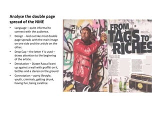 Analyse the double page
spread of the NME
• Language – quite informal to
connect with the audience.
• Design - laid out like most double
page spreads with the main image
on one side and the article on the
other.
• Drop Cap – the letter Y is used –
draws attention to the beginning
of the article.
• Denotation – Dizzee Rascal leant
up against a wall with graffiti on it,
bottles and a stereo on the ground
• Connotation – party lifestyle,
youth, criminals, getting drunk,
having fun, being carefree.
 