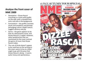 Analyse the front cover of
NME 2009
• Denotation – Dizzee Rascal
crouching in a room with graffiti
on the wall, with a checked floor
and a red sofa in the background.
• Connotation – the graffiti connotes
youth and vandalism and perhaps
party/gang culture. Bright colours
suggest vibrancy and joy.
• Genre – the genre appears to be
that of a dance/party scene, and
Dizzee Rascal is a rapper. However,
other bands/artists that are
mentioned on the cover contrast
the genre of music that Dizzee
Rascal makes.
• The rule of thirds doesn’t appear
to be used here as the writing on
the cover seems to be at a tilted
angle to go with the pose that
Dizzee Rascal is doing – it seems
quite messy and spontaneous.
 
