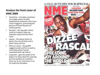 Analyse the front cover of
NME 2009
• Coverlines – the other coverlines
are simply names of other
bands/artists featured in this issue
of the magazine, contrasting the
picture of Dizzee Rascal as it
clashes genres.
• Barcode – the barcode is fairly
small so it doesn’t take any
attention away from the front
cover.
• Layout – the layout seems to
ignore the rule of thirds and is
quite messy and fun.
• Mise-en-scene – the graffiti
suggests youth and fun as well as
criminality which may be
associated with rap culture.
• Long shot – gets the whole of his
body in to show what he’s wearing
but has qualities of a medium
close up, as our main focus is on
his head and shoulders.
 