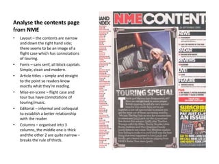 Analyse the contents page
from NME
• Layout – the contents are narrow
and down the right hand side;
there seems to be an image of a
flight case which has connotations
of touring.
• Fonts – sans serif, all block capitals.
Simple, clean and modern.
• Article titles – simple and straight
to the point so readers know
exactly what they’re reading.
• Mise-en-scene – flight case and
tour bus have connotations of
touring/music.
• Editorial – informal and colloquial
to establish a better relationship
with the reader.
• Columns – organised into 3
columns, the middle one is thick
and the other 2 are quite narrow –
breaks the rule of thirds.
 