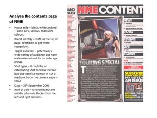 Analyse the contents page
of NME
• House style – black, white and red
– quite dark, serious, masculine
colours.
• Brand identity – NME at the top of
page, repetition to get more
recognition.
• Target audience – potentially a
wide variety of audience but more
male oriented and for an older age
group.
• Shot types – it could be an
establishing shot to show the tour
bus but there’s a woman in it at a
medium shot – the camera angle is
tilted.
• Date – 26th September 2009
• Rule of 3rds – is followed but the
middle column is thicker than the
left and right columns.
 