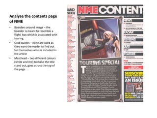Analyse the contents page
of NME
• Boarders around image – the
boarder is meant to resemble a
flight box which is associated with
touring.
• Grab quotes – none are used as
they want the reader to find out
for themselves what is included in
the article
• Masthead – two different colours
(white and red) to make the title
stand out, goes across the top of
the page.
 