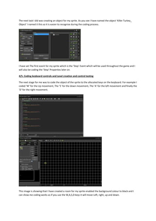 The next task I did was creating an object for my sprite. As you see I have named the object ‘Killer Turkey_ 
Object’ I named it this so it is easier to recognise during the coding process. 
I have set The first event for my sprite which is the ‘Step’ Event which will be used throughout the game and I 
will also be coding the ‘Step’ Properties later on. 
4/5. Coding keyboard controls and Level creation and control testing 
The next stage for me was to code the object of the sprite to the allocated keys on the keyboard. For example I 
coded ‘W’ for the Up movement, The ‘S’ for the down movement, The ‘A’ for the left movement and finally the 
‘D’ for the right movement. 
This image is showing that I have created a room for my sprite enabled the background colour to black and I 
can show me coding works as if you use the W,A,S,D keys it will move Left, right, up and down. 
 