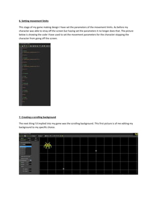 6. Setting movement limits 
This stage of my game making design I have set the parameters of the movement limits. As before my 
character was able to stray off the screen but having set the parameters it no longer does that. The picture 
below is showing the code I have used to set the movement parameters for the character stopping the 
character from going off the screen. 
7. Creating a scrolling background 
The next thing I’d implied into my game was the scrolling background. This first picture is of me editing my 
background to my specific choice. 
 