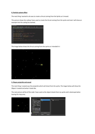 8. Particle system effect 
The next thing I wanted to do was to create a thrust coming from the Sprite as it moved. 
This picture shows the coding I have used to create the thrust coming from the sprite and next I will show an 
example that the coding has worked. 
The Image below shows the thrust coming from the sprite as I intended it t 
9. Player projectile and sound 
The next thing I created was the projectile which will shoot from the sprite, The imgae below will show the 
Object I created and what it looks like. 
The next picture will be of the code I have used so the object shoots from my sprite and is destroyed when 
leaving the map area. 
 