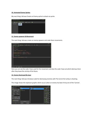 10. Animated Enemy Sprites 
My next thing I did was Create an Enemy sprite to attack my sprite. 
11. Enemy spawner & Movement 
The next thing I did was create an enemy spawner and code there movements. 
Here you can see the code I have used for the movement and also the code I have set which destroys them 
after they leave the vicinity of the Room. 
12. Enemy Destroyed By laser 
The next thing I did was introduce code for destroying enemies with The Carrot the turkey is shooting. 
This Image shows the explosion graphic which occurs when an enemy has been hit by one of the ‘Carrots’. 
 