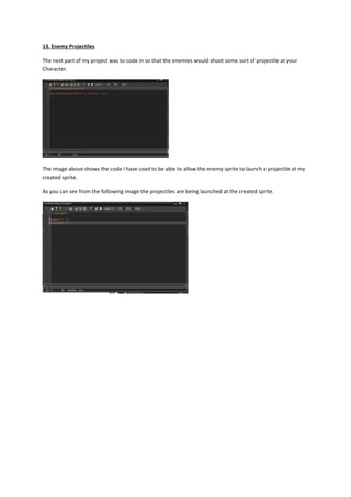 13. Enemy Projectiles 
The next part of my project was to code in so that the enemies would shoot some sort of projectile at your 
Character. 
The image above shows the code I have used to be able to allow the enemy sprite to launch a projectile at my 
created sprite. 
As you can see from the following image the projectiles are being launched at the created sprite. 
 
